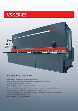 VS SERIES
Variable Rake CNC Shear
Solid design & durable body for precise cutting results
Blade clearance and cutting angle automatically adjusted by CNC controller
Userfriendly CNC Touchscreen control unit
Flexibility for thin or thick, narrow or wide sheets
For more sophisticated usage ; automatic swing-up back gauge, sheet support systems, return to
sender, automatic feeding and conveyor systems are easily integrated
For sheet handling and ease of operations ; standard t-slotted sheet support arms and tabetop
ball transfers easy feeding of the sheet
Fast cycle times for thick or thin sheets
2014_SUBAT_1.indd 34 11.06.2014 07:59
 