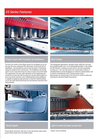 VS Series Features
The backguage adjustment, standart range 1000 mm, has play
free straight guides and re-circulating ball spindles; it has speed
of 200 mm/sec, a setting accuracy of 0,1 mm and a repetitive
accuracy of +/-0,1 mm (by means of a closed loop control). A
standard feature of the backgague is clearance compensation and
it retracts automatically when cutting narrow strips.
Back gauge can swing away at the end of its travel to allow the
shearing of unlimited length drop pieces.
Throat Depth
Back Gauge
The first one meter of the finger guard can be flipped up out of
the way for easy viewing of the work piece at the point of cut.
Holddowns are provided to ensure that the plate is held firmly
along the length of the cutting area. The holddowns are distrib-
uted in such a way that more are closer at each end of the table.
This guarantees not only safer operation at the beginning and
end of the cut but also the accuracy for narrow (short) plates at
each end of the machine. Each independently acting holddown
is capable of applying high pressure to hold the material being
cut at the same time preventing thin and delicate materials from
being marked.
Finger Guard, Ball Transfers & Holddowns
Simple, secure handling
Light Curtain fo finger protection
Throat Depth (minimum 350 mm) in the side frames allow shear-
ing of sheets longer than the blade length.
2014_SUBAT_1.indd 35 11.06.2014 07:59
 