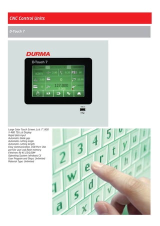 CNC Control Units
Large Color Touch Screen, Lcd: 7”, 800
X 480 Tft Lcd Display
Rapid data input
Automatic blade gap
Automatic cutting angle
Automatic cutting length
Easy communication, USB Port: Usb
port for user usb flash memory
Ethernet: RJ-45 10/100M
Operating System: Windows CE
User Program and Steps: Unlimited
Material Type: Unlimited
D-Touch 7
2014_SUBAT_1.indd 36 11.06.2014 07:59
 