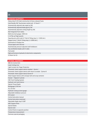 VS
OPTIONAL EQUIPMENTS
DNC 61 Control Unit
Laser Cutting Line
Light Curtains for Finger Protection
Pneumatic sheet support device standart - Durma I
Pneumatic sheet support device with return to sender - Durma III
Pneumatic sheet support device Durma IV
Sheet Support device with conveyor belt and scrap container
Stacker + Aligment Cylinder
CNC Front Feeding System
Hydraulic anti-twist device
Special Throat Depth
Backgauge 1250 mm
X1, X2 Axis
Hydraulic swing-up back gauge
Adjustable holddown pressure
Oil Coolant
Central lubrıcation manual
Central lubrıcation motorised
Adjustable Angle stop 0-180°
Add. Support Arms
Special blades
Special color
Control Panel on opposite position
Temperature measurement
Overseas special packaging
STANDARD EQUIPMENTS
Heavy duty St 44 steel construction & Stress relieved frame
Userfriendly CNC Touchscreen control unit - D-Touch 7
Automatically adjusted rake angle by CNC
Automatically adjusted blade gap by CNC
Automatically adjusted cutting length by CNC
Ball integrated front tables
Ballscrew back gauge, 1000 mm
1 mt ﬂip-up ﬁnger guards
Squaring arm with scale & T-Slot & Tilting stop ( L= 1500 mm )
Support arms T-Slot & Tilting stop ( L=1000 mm )
Illumination & Shadow line
Throat depth with 350 mm
Automatically pressure adjusted solid holddowns
Top and Bottom blades with 4 sides
Foot pedal
High performance hydraulics & electronics components
CE-Norm for EU
2014_SUBAT_1.indd 39 11.06.2014 08:00
 