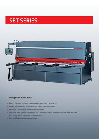 SBT SERIES
Swing Beam Touch Shear
World’s heaviest and most robust swing beam shear construction
Proven reliable design frame with rigid swing style upper beam
Optimized cutting angle for minimized distortion
Oversized roller bearing guides and box constructed swing beam for constant blade gap over
full cutting length contribute to straight cuts
Easy and low maintainence operation
2014_SUBAT_1.indd 42 11.06.2014 08:00
 
