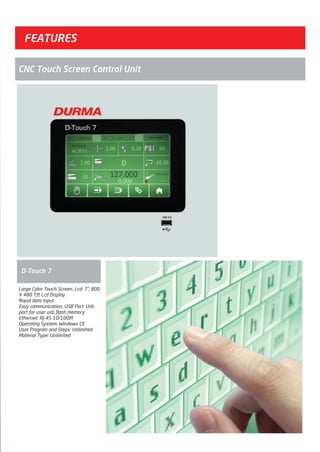 FEATURES
D-Touch 7
CNC Touch Screen Control Unit
Large Color Touch Screen, Lcd: 7", 800
X 480 Tft Lcd Display
Rapid data input
Easy communication, USB Port: Usb
port for user usb flash memory
Ethernet: RJ-45 10/100M
Operating System: Windows CE
User Program and Steps: Unlimited
Material Type: Unlimited
2014_SUBAT_1.indd 43 11.06.2014 08:00
 