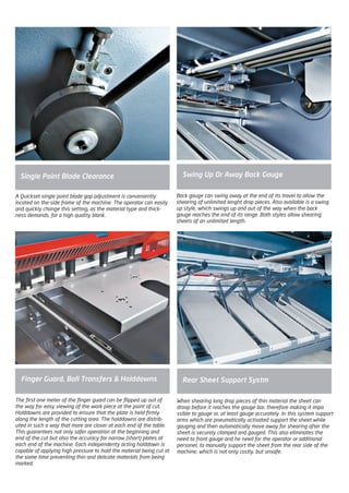 The first one meter of the finger guard can be flipped up out of
the way for easy viewing of the work piece at the point of cut.
Holddowns are provided to ensure that the plate is held firmly
along the length of the cutting area. The holddowns are distrib-
uted in such a way that more are closer at each end of the table.
This guarantees not only safer operation at the beginning and
end of the cut but also the accuracy for narrow (short) plates at
each end of the machine. Each independenty acting holddown is
capable of applying high pressure to hold the material being cut at
the same time preventing thin and delicate materials from being
marked.
Back gauge can swing away at the end of its travel to allow the
shearing of unlimited lenght drop pieces. Also available is a swing
up style, which swings up and out of the way when the back
gauge reaches the end of its range. Both styles allow shearing
sheets of an unlimited length.
A Quickset single point blade gap adjustment is conveniently
located on the side frame of the machine. The operator can easily
and quickly change this setting, as the material type and thick-
ness demands, for a high quality blank.
Single Point Blade Clearance
Finger Guard, Ball Transfers & Holddowns
Swing Up Or Away Back Gauge
When shearing long drop pieces of thin material the sheet can
droop before it reaches the gauge bar, therefore making it impo
ssible to gauge or, at least gauge accurately. In this system support
arms which are pneumatically activated support the sheet while
gauging and then automatically move away for shearing after the
sheet is securely clamped and gauged. This also eliminates the
need to front gauge and he need for the operator or additional
personel, to manually support the sheet from the rear side of the
machine, which is not only costly, but unsafe.
Rear Sheet Support Systm
2014_SUBAT_1.indd 44 11.06.2014 08:00
 