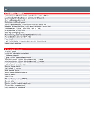 SBT
STANDARD EQUIPMENTS
Heavy duty St 44 steel construction & Stress relieved frame
Userfriendly CNC Touchscreen control unit D-Touch 7
Easy blade gap adjustment
Ball integrated front tables
Ballscrew back gauge, 1000 mm & Automatic swing-up
Squaring arm with scale & T-Slot & Tilting stop (L= 1500 mm)
Support arms T-Slot & Tilting stop (L=1000 mm)
Illumination & Shadow line
1 mt ﬂip-up ﬁnger guards
Automatically pressure adjusted solid holddowns
Top and Bottom blades with 4 sides
Foot pedal
High performance hydraulics & electronics components
Swing-up back gauge
OPTIONAL EQUIPMENTS
CE-Norm for EU
Motorized blade gap adjustment
Laser Cutting Line
Light Curtains for Finger Protection
Pneumatic sheet support device standart - Durma I
Pneumatic sheet support device standart - Durma IV
Hydraulic anti-twist device
Special Throat Depth
Backgauge 1250 mm
Add. Support Arms
Adjustable holddown pressure
Special blades
Oil Coolant
Adjustable Angle stop 0-180°
Special color
Control Panel on opposite position
Temperature measurement
Overseas special packaging
2014_SUBAT_1.indd 47 11.06.2014 08:00
 