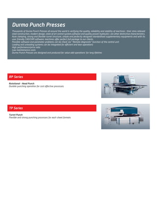 Durma Punch Presses
RP Series
Rotational - Head Punch
Durable punching operation for cost effective processes
TP Series
Turret Punch
Flexible and strong punching processes for each sheet formats
Thousands of Durma Punch Presses all around the world is verifying the quality, reliability and stability of machines ; their stres relieved
steel construction, modern design, state of art control system,software and quality proven hydraulics are other distinctive characteristics.
Auto clamping, strong and flexible turret structure, simple and perfectly designed standardised supplementary equipments and with its
user friendly CAD/CAM software; machines offer perfect full package to our clients.
Possible software and parameter problems can be check via “ Remote diagnostic” function of the control unit
Loading and unloading systems can be integrated for efficient and lean operations
High performance/price ratio
Low maintainence costs
Durma Punch Presses are designed and produced for value add operations’ for long lifetime.
2014_SUBAT_1.indd 48 11.06.2014 08:00
 