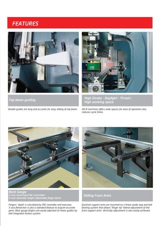 FEATURES
AD-R machines offers wide spaces for ease of operation also
reduces cycle times.
Double guides are long and accurate for easy sliding of top beam
Fingers` depth is calculated by CNC controller and executes
X axis.Retraction is also a standard feature to acquire accurate
parts. Back gauge fingers are easily adjusted on linear guides by
ball integrated motion system.
Back Gauge
X axis motorized CNC controlled
R axis manually height adjustable finger block
Top beam guiding
Sliding Front Arms
Quickset support arms are mounted on a linear quide way and ball
bearing system that allows “finger tip” lateral adjustment of the
front support arms. Vertically adjustment is also easily achieved.
High Stroke - Daylight - Throat =
High working space
Top beam guiding
2014_SUBAT_1.indd 5 11.06.2014 07:58
 