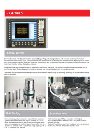 Control System
Siemens Sinumerik 840 DSL control system is applied for punching with strategic alliance with Siemens. Controls and screen are
mounted on a mobile control panel. The control system and other hardware are mounted in a separate cabinet. Machining can be started
with just a few steps. Network (ethernet) connection is available as well as programming on the control panel. UPS system prevents the
control unit from the voltage fluctuations and cuts.
Integrated online help messages answer all questions at the location they arise. The diagnostic concept provides visual depictions of
any function faults. Remote diagnostics is a matter of course over Internet for diagnostics for machine controller.
The control ensures that optimal acceleration values can be attained at every stage of machining, depending on the actual masses that
need to be moved.
High rotational speed 40 rpm makes the machine fast.
By using zero backlash Harmonic Drive Gear system for index
position punching.
Automatic reposition in the X axis enables to punch longer than 2
meters and eliminate the death area on the sheet.
Multi Tooling Rotational Head
Durma rotation punch press machine top and bottom tools work
synchronize to obtain all required angular pitch can be ± 0,02°.
Upper and lower index groups have no mechanical connections
which means they can be perfectly aligned, even defect into the
tools can be adjusted. It has a wide tooling usage capacity with 3,
6, 8, 10 tools multi tool selection.
FEATURES
2014_SUBAT_1.indd 50 11.06.2014 08:00
 