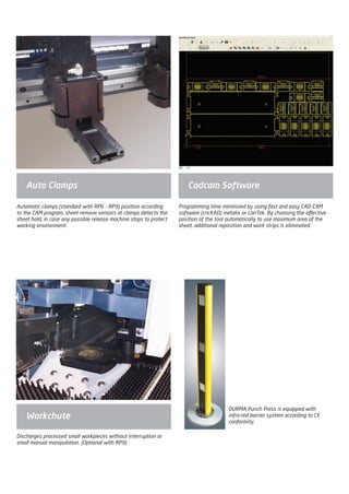 DURMA Punch Press is equipped with
infra-red barrier system according to CE
conformity.
Workchute
Auto Clamps Cadcam Software
Discharges processed small workpieces without interruption or
small manual manipulation. (Optional with RP9)
Automatic clamps (standard with RP6 - RP9) position according
to the CAM program, sheet remove sensors at clamps detects the
sheet hold, in case any possible release machine stops to protect
working environment.
Programming time minimized by using fast and easy CAD-CAM
software (cncKAD) metalix or LanTek. By choosing the effective
position of the tool automatically to use maximum area of the
sheet, additional reposition and work strips is eliminated.
2014_SUBAT_1.indd 51 11.06.2014 08:00
 