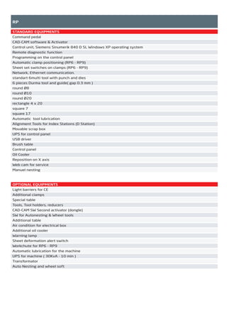 RP
STANDARD EQUIPMENTS
Command pedal
CAD-CAM software & Activator
Control unit, Siemens Sinumerik 840 D SL Windows XP operating system
Remote diagnostic function
Programming on the control panel
Automatic clamp positioning (RP6 - RP9)
Sheet set switches on clamps (RP6 - RP9)
Network, Ethernet communication.
standart 6multi tool with punch and dies
6 pieces Durma tool and guide( gap 0.3 mm )
round Ø8
round Ø10
round Ø20
rectangle 4 x 20
square 7
square 17
Automatic tool lubrication
Alignment Tools for Index Stations (D Station)
Movable scrap box
UPS for control panel
USB driver
Brush table
Control panel
Oil Cooler
Reposition on X axis
Web cam for service
Manuel nesting
OPTIONAL EQUIPMENTS
Light barriers for CE
Additional clamps
Special table
Tools, Tool holders, reducers
CAD-CAM SW Second activator (dongle)
SW for Autonesting & Wheel tools
Additional table
Air condition for electrical box
Additional oil cooler
Warning lamp
Sheet deformation alert switch
Workchute for RP6 - RP9
Automatic lubrication for the machine
UPS for machine ( 30KvA - 10 min )
Transformator
Auto Nesting and wheel soft
2014_SUBAT_1.indd 53 11.06.2014 08:00
 