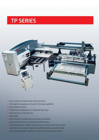 TP SERIES
Small, medium and large format sheet processing
Punching,forming,tapping, and wheel technology capabilities
Stress relieved O frame
Flexible turret configurations to elimimate tool setups
Auto lubrication of moving parts
Rigid guides
One of the best controller with functionality & flexibility
Powerful control with user friendly CAD-CAM Software
Programmable sheet clamping system decreases set-up times and scrap ratio
Automation can be easily integrated for efficient and lean operations while
also increasing operator safety and as well as decreasing opertor fatique.
2014_SUBAT_1.indd 54 11.06.2014 08:00
 