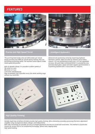 FEATURES
Precise and High Speed Turret
High Quality Forming
ıIntelligent Hydraulics
The punching head stroke rates of 1200 strokes per minute
during punching and 1800 per minute during marking. Also can
be forming at punching speed. The machine control adjusts stroke
travel speed and position.
With its dynamic design, it is possible to obtain speeds of
96 m/min in X axis
80 m/min in Y axis
124 m/min simultaneously
High acceleration (1g) is possible across the whole working range
without any restriction.
Advanced ram positioning control by closed loop hydraulic
Hartmann Lammle, table axis drive by Siemens servo motors
acquire ± 0,1 mm positioning accuracy and ± 0,5 mm repeatable
accuracy. Accurate index incremental (0,01°) is provided by very
precision bevel gears. Upper and lower angular synchronization is
acquired by backlash free 2 servo motor & 2 reducers.
Variable dwell time at bottom of stroke provides high quality, forming, often eliminating secondary processing Electronic adjustment
simplifies setup of progressive forms, flanges, and embossments.
With roller technology are possible not only on straight geometries but also on curved and round areas. This method is of particular
interest for sectors such as air conditioning technology. (Wheel tools, tapping tools)
High speed marking
2014_SUBAT_1.indd 55 11.06.2014 08:00
 