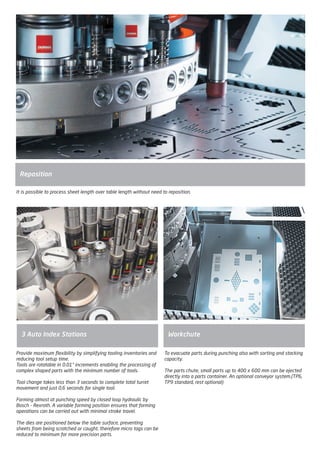Provide maximum flexibility by simplifying tooling inventories and
reducing tool setup time.
Tools are rotatable in 0.01° increments enabling the processing of
complex shaped parts with the minimum number of tools.
Tool change takes less than 3 seconds to complete total turret
movement and just 0,6 seconds for single tool.
Forming almost at punching speed by closed loop hydraulic by
Bosch - Rexroth. A variable forming position ensures that forming
operations can be carried out with minimal stroke travel.
The dies are positioned below the table surface, preventing
sheets from being scratched or caught, therefore micro tags can be
reduced to minimum for more precision parts.
3 Auto Index Stations Workchute
Reposition
It is possible to process sheet length over table length without need to reposition.
To evacuate parts during punching also with sorting and stacking
capacity.
The parts chute, small parts up to 400 x 600 mm can be ejected
directly into a parts container. An optional conveyor system.(TP6,
TP9 standard, rest optional)
2014_SUBAT_1.indd 57 11.06.2014 08:00
 