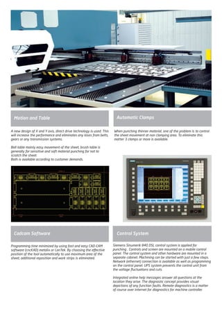 Motion and Table Automatic Clamps
When punching thinner material, one of the problem is to control
the sheet movement at non clamping area. To eliminate this
matter 3 clamps or more is available.
A new design of X and Y axis, direct drive technology is used. This
will increase the performance and eliminates any loses from belts,
gears or any transmission systems.
Ball table mainly easy movement of the sheet, brush table is
generally for sensitive and soft material punching for not to
scratch the sheet.
Both is available according to customer demands.
Control System
Siemens Sinumerik 840 DSL control system is applied for
punching . Controls and screen are mounted on a mobile control
panel. The control system and other hardware are mounted in a
separate cabinet. Machining can be started with just a few steps.
Network (ethernet) connection is available as well as programming
on the control panel. UPS system prevents the control unit from
the voltage fluctuations and cuts.
Integrated online help messages answer all questions at the
location they arise. The diagnostic concept provides visual
depictions of any function faults. Remote diagnostics is a matter
of course over Internet for diagnostics for machine controller.
Programming time minimized by using fast and easy CAD-CAM
software (cncKAD) metalix or LanTek. By choosing the effective
position of the tool automatically to use maximum area of the
sheet, additional reposition and work strips is eliminated.
Cadcam Software
2014_SUBAT_1.indd 58 11.06.2014 08:00
 