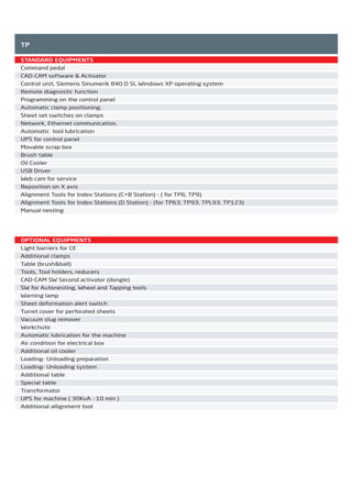 TP
STANDARD EQUIPMENTS
Command pedal
CAD-CAM software & Activator
Control unit, Siemens Sinumerik 840 D SL Windows XP operating system
Remote diagnostic function
Programming on the control panel
Automatic clamp positioning.
Sheet set switches on clamps
Network, Ethernet communication.
Automatic tool lubrication
UPS for control panel
Movable scrap box
Brush table
Oil Cooler
USB Driver
Web cam for service
Reposition on X axis
Alignment Tools for Index Stations (C+B Station) - ( for TP6, TP9)
Alignment Tools for Index Stations (D Station) - (for TP63, TP93, TPL93, TP123)
Manual nesting
OPTIONAL EQUIPMENTS
Light barriers for CE
Additional clamps
Table (brush&ball)
Tools, Tool holders, reducers
CAD-CAM SW Second activator (dongle)
SW for Autonesting, Wheel and Tapping tools
Warning lamp
Sheet deformation alert switch
Turret cover for perforated sheets
Vacuum slug remover
Workchute
Automatic lubrication for the machine
Air condition for electrical box
Additional oil cooler
Loading- Unloading preparation
Loading- Unloading system
Additional table
Special table
Transformator
UPS for machine ( 30KvA - 10 min )
Additional allignment tool
2014_SUBAT_1.indd 60 11.06.2014 08:00
 