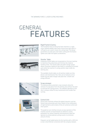 GENERAL
FEATURES
THE WINNING FORCE / LASER CUTING MACHINES
Scrap conveyor
The optional lateral automatic scrap conveyors allow the
removal of scrap pieces from the working area without the need
to interrupt the cutting process. The sideways operation of the
short conveyors allow for easy maintenance and trouble-free
running.
Control Unit
Durma laser machines achieve the highest dynamics and the
fastest laser processing cycle times thanks to the combination
of rigid mechanics and a state-of-the-art numerical control and
drive system.
The graphical user interface ensures an easy operation of the
machine and the on-board libraries of reference cutting
parameters for various materials and thicknesses allow the
operator to achieve optimal cutting results in a minimum
amount of time.
Programs can be loaded easily into the machine with a USB stick
or over a fast Ethernet connection with the company network.
Rigid Frame & Gantry
The foundation basis of all Durma laser machines is a rigid
stress-relieved welded steel frame construction upon which a
stiff gantry axis system moves the cutting head. The design
guarantees accurate parts even when cutting with the fastest
speeds and under the highest accelerations.
Shuttle Table
Integrated shuttle tables are incorporated on the laser machine
to maximize the productivity and minimize the material
handling times. The shuttle table and pallet change system
allows convenient loading of new sheets or unloading of ﬁnished
parts while the machine is cutting another sheet inside the
working area .
The available shuttle tables on all machine models are fully
electric and maintenance free: there are no hydraulic oils to
handle and the table changes take place fast, smooth and
energy-efficient.
2014_SUBAT_1.indd 64 11.06.2014 08:01
 