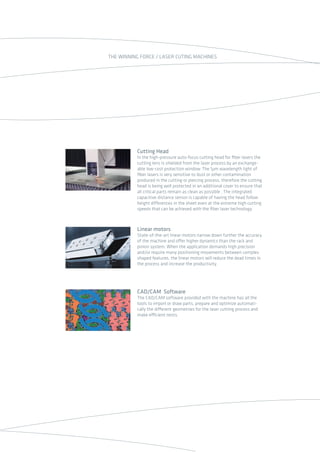 Linear motors
State-of-the-art linear motors narrow down further the accuracy
of the machine and offer higher dynamics than the rack and
pinion system. When the application demands high precision
and/or require many positioning movements between complex
shaped features, the linear motors will reduce the dead times in
the process and increase the productivity.
Cutting Head
İn the high-pressure auto-focus cutting head for ﬁber lasers the
cutting lens is shielded from the laser process by an exchange-
able low-cost protection window. The 1µm wavelength light of
ﬁber lasers is very sensitive to dust or other contamination
produced in the cutting or piercing process, therefore the cutting
head is being well protected in an additional cover to ensure that
all critical parts remain as clean as possible . The integrated
capacitive distance sensor is capable of having the head follow
height differences in the sheet even at the extreme high cutting
speeds that can be achieved with the ﬁber laser technology.
CAD/CAM Software
The CAD/CAM software provided with the machine has all the
tools to import or draw parts, prepare and optimize automati-
cally the different geometries for the laser cutting process and
make efficient nests.
THE WINNING FORCE / LASER CUTING MACHINES
2014_SUBAT_1.indd 65 11.06.2014 08:01
 