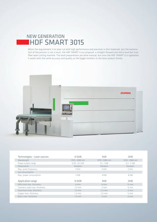 NEW GENERATION
HDF SMART 3015
When the requirement is to laser cut with high performance and precision in thin materials, but the automa-
tion of the process is not a must, the HDF SMART is our proposal: a straight-forward and entry-level but true
fiber laser cutting machine. The work preparations are done manual, but once the HDF SMART is in operation,
it works with the same accuracy and quality as the bigger brothers in the laser product family.
Wavelength
Power output range
Polarization
Max. pulse frequency
Gas consumption
Max. power consumption
Technologies - Laser sources
Mild steel max. thickness
Stainless steel max. thickness
Aluminum max. thickness
Copper max. thickness
Brass max. thickness
Application range
1070...1080 nm
0.05...0.5 kW
Random
5 kHz
-
2 kW
0.5kW
4 mm
1.5 mm
1.5 mm
1.5 mm
1.5 mm
0.5kW
1070...1080 nm
0.1...1 kW
Random
5 kHz
-
4 kW
1kW
8 mm
3 mm
2.5 mm
2.5 mm
3 mm
1kW
1070...1080 nm
0.2...2 kW
Random
5 kHz
-
8 kW
2kW
15 mm
6 mm
5 mm
5 mm
6 mm
2kW
2014_SUBAT_1.indd 66 11.06.2014 08:01
 