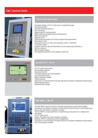 2D graphic display (7,4”) & work piece in programming page
Easy bend function
Automatic bending sequence
Part calculation
Safety guard PLC communication
Offline software (programming and edit features)
Motorized crowning
Diagnose of I/O
USB interface for backup and restore programs/tools/parameters
Maintainence- free
85 programs (up to 12 steps each program); 12x85 = 1020 step
32 Punches & Dies
Programs, Punches, Dies and Parameters can be copied using USB Disk or
Off-Line software
Wide language options
Easy upgrade possibility to color graphic control unit
Durma CNC Advantage
CNC Control Units
The DNC 880S numerical control is intended specifically for sheet-metal bending.
According to the software installed, it will be used on synchronized or conventional press
brakes with mechanical or hydraulic end stops
The Dnc 880S is a high performance, competitively priced product in a compact and
slim design
10” TFT color screen
Graphic 2D display and multi-simulation capability
Windows XPe for multitasking and file management
Connection to external devices through USB port for software updating and data backup
Over 20 languages available
DNC 880s - CNC 2D
10” TFT colors touch screen
Auto bending sequence
Easy bend function
2D Graphic display and multi-simulation
Linux operating system
Offline software available
Tandem working
Connection to external devices through USB port for software updating and data backup.
Wide language options
Ergonomic panel design
Durma GT10 - Touch
2014_SUBAT_1.indd 7 11.06.2014 07:58
 