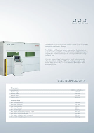 Lay-out area
Machine height
Machine width
Machine length
Machine weight
12000 mm x 7500 mm
6340 mm
4030 mm
3500 mm
8000 kg
Dimensions
Max. sheet dimension
Min. sheet dimension
Max. sheet thickness
Min. sheet thickness
Max. sheet weight
Max. height on unloading table (incl. pallet)
Max. weight on unloading table
Max. height on loading table (incl. pallet)
Max. weight on loading table
3048 mm
1534 mm
25 mm
0.5 mm
1000 kg
300 mm
3000 kg
300 mm
3000 kg
Working range
CELL TECHNICAL DATA
Economic Easy to useFast
Two different lay-outs are possible and the system can be adapted for
integration to automatic storages.
The CELL is a full-functional system expansion of the laser cutting
machine: work queues of several sheets are activated by pressing one
single button and there is no separate control panel for the loading/
unloading unit.
When the productivity of a laser machine needs to be increased or
when the material handling and flow in a factory needs to be opti-
mized, the Durma Laser CELL will be the most efficient and most
economic solution.
2014_SUBAT_1.indd 73 11.06.2014 08:01
 