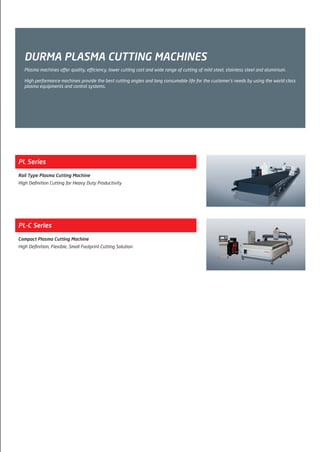 DURMA PLASMA CUTTING MACHINES
Plasma machines offer quality, efficiency, lower cutting cost and wide range of cutting of mild steel, stainless steel and aluminium.
High performance machines provide the best cutting angles and long consumable life for the customer’s needs by using the world class
plasma equipments and control systems.
PL Series
Rail Type Plasma Cutting Machine
High Definition Cutting for Heavy Duty Productivity
PL-C Series
Compact Plasma Cutting Machine
High Definition, Flexible, Small Footprint Cutting Solution
2014_SUBAT_1.indd 77 11.06.2014 08:01
 