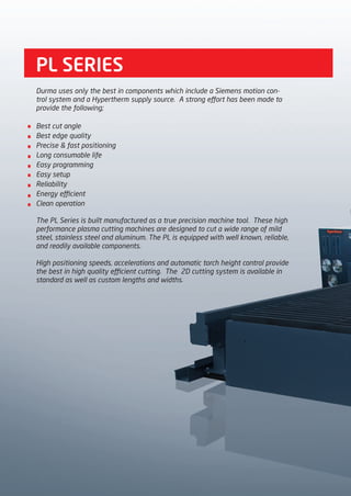 PL SERIES
Durma uses only the best in components which include a Siemens motion con-
trol system and a Hypertherm supply source. A strong effort has been made to
provide the following;
Best cut angle
Best edge quality
Precise & fast positioning
Long consumable life
Easy programming
Easy setup
Reliability
Energy efficient
Clean operation
The PL Series is built manufactured as a true precision machine tool. These high
performance plasma cutting machines are designed to cut a wide range of mild
steel, stainless steel and aluminum. The PL is equipped with well known, reliable,
and readily available components.
High positioning speeds, accelerations and automatic torch height control provide
the best in high quality efficient cutting. The 2D cutting system is available in
standard as well as custom lengths and widths.
2014_SUBAT_1.indd 78 11.06.2014 08:01
 