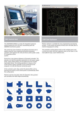 The SINUMERIK 840Disl is a fully PC-integrated numerical
control system for up to 20 axes, interworking with the
SINAMICS S120 drive system.
The control has open hardware and software functions and is
ideally suited for users requiring distributed automation
solutions with regard to PLC I/Os and drives and/or prefer a fully
PC-integrated control
system.
Durma has a own plasma software on Sinumerik controller. The
operator can load the operation parameters to the power supply
easily. Some simple shapes can be loaded from the included
improvable library. The cutting operations is shown on the
screen during cutting. Controller can be connected to the
computer or a LAN via Ethernet connection point.
If the customers want, they control the plasma filter unit by
pressing any button on the control panel or automatically when
the cutting starts.
Machine searches the plate, finds the Operation Zero position
and calculates the Plate Angle automatically.
CNC Control Unit
Metalix software is available for easy programming and drawing
of parts. It also easily and quickly converts DXF and DWG files to
machine language for cutting.
The automatic nesting feature looks at the multiple parts to be
cut from the sheet, and then organizes them on the sheet in the
most efficient way. Lower material costs.
CAD Cam Software
2014_SUBAT_1.indd 83 11.06.2014 08:01
 