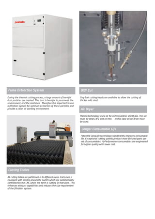 Patented LongLife technology significantly improves consumable
life. Exceptional cutting speeds produce more finished parts per
set of consumables. HyPerformance consumables are engineered
for higher quality with lower cost.
Longer Consumable Life
During the thermal cutting process, a large amount of harmful
dust particles are created. This dust is harmful to personnel, the
environment, and the machines. Therefore it is important to use
a filtration system for optimum extraction of these particles and
provide a clean air working environment.
Fume Extraction System
Oxy-fuel cutting heads are available to allow the cutting of
thicker mild steel.
OXY Cut
Plasma technology uses air for cutting and/or shield gas. This air
must be clean, dry, and oil free. In this case an air dryer must
be used.
Air Dryer
All cutting tables are partitioned in to different zones. Each zone is
equipped with electro pneumatic switch which are automatically
controlled by the CNC when the torch is cutting in that zone. This
enhances exhaust capabilities and reduces the size requirement
of the filtration system.
Cutting Tables
2014_SUBAT_1.indd 84 11.06.2014 08:01
 