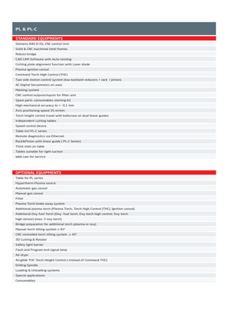 STANDARD EQUIPMENTS
Siemens 840 D-ISL CNC control Unit
Solid & CNC machined steel frames
Robust bridge
CAD CAM Software with Auto nesting
Cutting plate alignment function with Laser diode
Plasma ignition consol
Command Torch High Control (THC)
Two side motion control system (low backlash reducers + rack / pinion)
AC Digital Servomotors on axes
Marking system
CNC control outputs/inputs for ﬁlter unit
Spare parts ,consumables starting kit
High mechanical accuracy to +- 0,1 mm
Axis positioning speed 35 m/min.
Torch height control travel with ballscrew on dual linear guides
Independent cutting tables
Speed control device
Table incl PL-C series
Remote diagnostics via Ethernet
Rack&Pinion with linear guide ( PL-C Series)
Thick slats on table
Tables suitable for right suction
Web cam for service
PL & PL-C
OPTIONAL EQUIPMENTS
Table for PL series
Hypertherm Plasma source
Automatic gas consol
Manuel gas consol
Filter
Plasma Torch brake away system
Additional plasma torch (Plasma Torch, Torch High Control (THC), İgnition consol)
Additional Oxy-fuel Torch (Oxy -fuel torch, Oxy torch high control, Oxy torch
high sensor) (max. 2 oxy torch)
Bridge preparation for additional torch (plazma or oxy)
Manuel torch tilting system ± 45°
CNC controlled torch tilting system ± 45°
3D Cutting & Rotator
Safety light barrier
Fault and Program end signal lamp
Air dryer
Arcglide THC Torch Height Control ( instead of Command THC)
Drilling Spindle
Loading & Unloading systems
Special applications
Consumables
2014_SUBAT_1.indd 86 11.06.2014 08:01
 