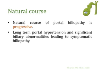 Natural course
• Natural course of portal biliopathy is
progressive.
• Long term portal hypertension and significant
biliary abnormalities leading to symptomatic
biliopathy.
Khuroo MS et al. 2016
 