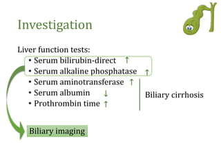 Investigation
Liver function tests:
• Serum bilirubin-direct
• Serum alkaline phosphatase
• Serum aminotransferase
• Serum albumin
• Prothrombin time
Biliary cirrhosis
Biliary imaging
↑
↑
↑
↓
↑
 