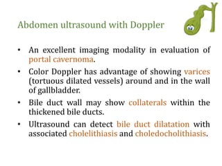 Abdomen ultrasound with Doppler
• An excellent imaging modality in evaluation of
portal cavernoma.
• Color Doppler has advantage of showing varices
(tortuous dilated vessels) around and in the wall
of gallbladder.
• Bile duct wall may show collaterals within the
thickened bile ducts.
• Ultrasound can detect bile duct dilatation with
associated cholelithiasis and choledocholithiasis.
 