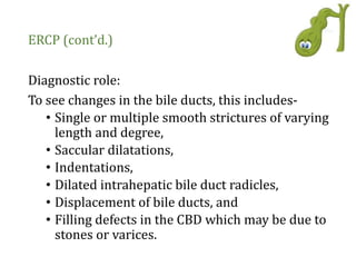 ERCP (cont’d.)
Diagnostic role:
To see changes in the bile ducts, this includes-
• Single or multiple smooth strictures of varying
length and degree,
• Saccular dilatations,
• Indentations,
• Dilated intrahepatic bile duct radicles,
• Displacement of bile ducts, and
• Filling defects in the CBD which may be due to
stones or varices.
 