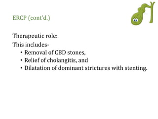ERCP (cont’d.)
Therapeutic role:
This includes-
• Removal of CBD stones,
• Relief of cholangitis, and
• Dilatation of dominant strictures with stenting.
 