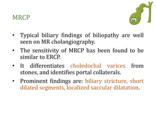 MRCP
• Typical biliary findings of biliopathy are well
seen on MR cholangiography.
• The sensitivity of MRCP has been found to be
similar to ERCP.
• It differentiates choledochal varices from
stones, and identifies portal collaterals.
• Prominent findings are: biliary stricture, short
dilated segments, localized saccular dilatation.
 
