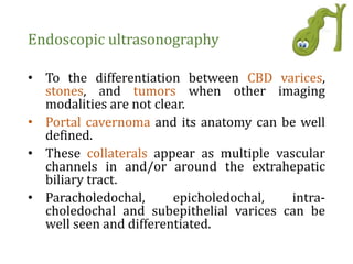 Endoscopic ultrasonography
• To the differentiation between CBD varices,
stones, and tumors when other imaging
modalities are not clear.
• Portal cavernoma and its anatomy can be well
defined.
• These collaterals appear as multiple vascular
channels in and/or around the extrahepatic
biliary tract.
• Paracholedochal, epicholedochal, intra-
choledochal and subepithelial varices can be
well seen and differentiated.
 