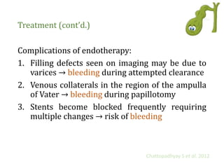 Treatment (cont’d.)
Complications of endotherapy:
1. Filling defects seen on imaging may be due to
varices → bleeding during attempted clearance
2. Venous collaterals in the region of the ampulla
of Vater → bleeding during papillotomy
3. Stents become blocked frequently requiring
multiple changes → risk of bleeding
Chattopadhyay S et al. 2012
 