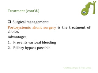 Treatment (cont’d.)
 Surgical management:
Portosystemic shunt surgery is the treatment of
choice.
Advantages:
1. Prevents variceal bleeding
2. Biliary bypass possible
Chattopadhyay S et al. 2012
 