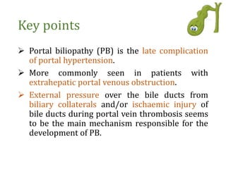 Key points
 Portal biliopathy (PB) is the late complication
of portal hypertension.
 More commonly seen in patients with
extrahepatic portal venous obstruction.
 External pressure over the bile ducts from
biliary collaterals and/or ischaemic injury of
bile ducts during portal vein thrombosis seems
to be the main mechanism responsible for the
development of PB.
 