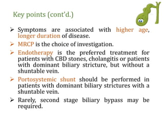 Key points (cont’d.)
 Symptoms are associated with higher age,
longer duration of disease.
 MRCP is the choice of investigation.
 Endotherapy is the preferred treatment for
patients with CBD stones, cholangitis or patients
with dominant biliary stricture, but without a
shuntable vein.
 Portosystemic shunt should be performed in
patients with dominant biliary strictures with a
shuntable vein.
 Rarely, second stage biliary bypass may be
required.
 
