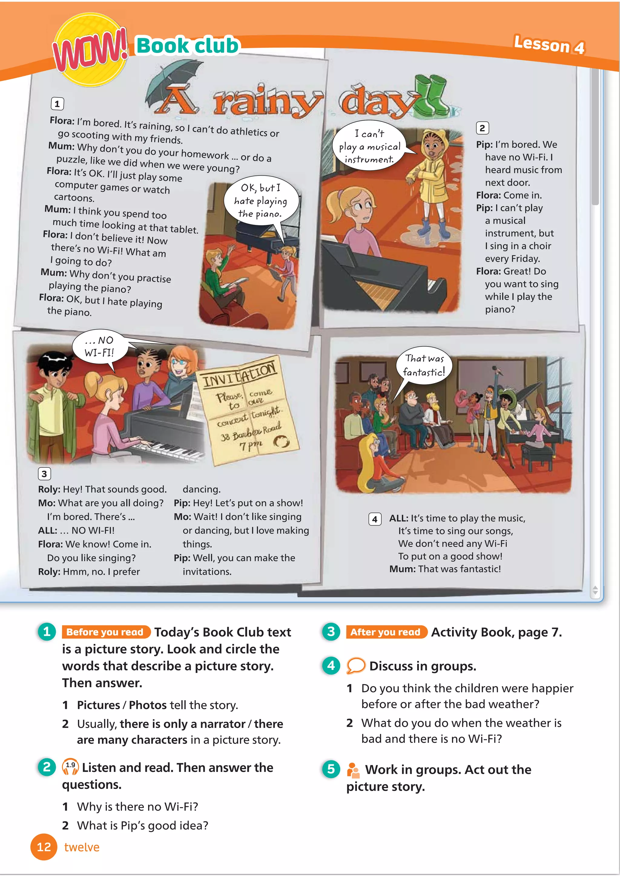 OK, but I
hate playing
the piano.
That was
fantastic
… NO
WI-FI!
1 Before you read Today’s Book Club text
is a picture story. Look and circle the
words that describe a picture story.
Then answer.
1 Pictures/Photos tell the story.
2 Usually, there is only a narrator/there
are many characters in a picture story.
2 1.9
Listen and read. Then answer the
questions.
1 Why is there no Wi-Fi?
2 What is Pip’s good idea?
3 After you read Activity Book, page 7.
4 Discuss in groups.
1 Do you think the children were happier
before or after the bad weather?
2 What do you do when the weather is
bad and there is no Wi-Fi?
5 Work in groups. Act out the
picture story.
Flora: I’m bored. It’s raining, so I can’t do athletics or
go scooting with my friends.
Mum: Why don’t you do your homework ... or do a
puzzle, like we did when we were young?
Flora: It’s OK. I’ll just play some
computer games or watch
cartoons.
Mum: I think you spend too
much time looking at that tablet.
Flora: I don’t believe it! Now
there’s no Wi-Fi! What am
I going to do?
Mum: Why don’t you practise
playing the piano?
Flora: OK, but I hate playing
the piano.
Pip: I’m bored. We
have no Wi-Fi. I
heard music from
next door.
Flora: Come in.
Pip: I can’t play
a musical
instrument, but
I sing in a choir
every Friday.
Flora: Great! Do
you want to sing
while I play the
piano?
ALL: It’s time to play the music,
It’s time to sing our songs,
We don’t need any Wi-Fi
To put on a good show!
Mum: That was fantastic!
1
2
4
Roly: Hey! That sounds good.
Mo: What are you all doing?
I’m bored. There’s ...
ALL: … NO WI-FI!
Flora: We know! Come in.
Do you like singing?
Roly: Hmm, no. I prefer
dancing.
Pip: Hey! Let’s put on a show!
Mo: Wait! I don’t like singing
or dancing, but I love making
things.
Pip: Well, you can make the
invitations.
3
I can’t
play a musical
instrument.
12
Book club Lesson 4
WOW!
WOW!
twelve
 