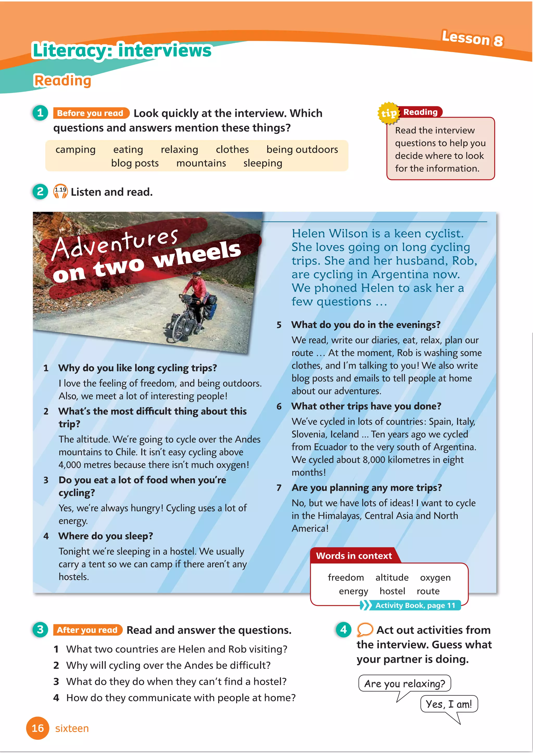 4 Act out activities from
the interview. Guess what
your partner is doing.
3 After you read Read and answer the questions.
1 What two countries are Helen and Rob visiting?
2 :KZLOOFFOLQJRYHUWKH$QGHVEHGLİ
FXOW
3 :KDWGRWKHGRZKHQWKHFDQŔWĬ
QGDKRVWHO
4 How do they communicate with people at home?
Helen Wilson is a keen cyclist.
She loves going on long cycling
trips. She and her husband, Rob,
are cycling in Argentina now.
We phoned Helen to ask her a
few questions …
9J[FQ[QWNKMGNQPIE[ENKPIVTKRU!
I love the feeling of freedom, and being outdoors.
Also, we meet a lot of interesting people!
9JCVoUVJGOQUVFK̠
EWNVVJKPICDQWVVJKU
VTKR!
The altitude. We’re going to cycle over the Andes
mountains to Chile. It isn’t easy cycling above
4,000 metres because there isn’t much oxygen!
Q[QWGCVCNQVQHHQQFYJGP[QWoTG
E[ENKPI!
Yes, we’re always hungry! Cycling uses a lot of
energy.
9JGTGFQ[QWUNGGR!
Tonight we’re sleeping in a hostel. We usually
carry a tent so we can camp if there aren’t any
hostels.
1
2
3
4
9JCVFQ[QWFQKPVJGGXGPKPIU!
We read, write our diaries, eat, relax, plan our
route … At the moment, Rob is washing some
clothes, and I’m talking to you! We also write
blog posts and emails to tell people at home
about our adventures.
9JCVQVJGTVTKRUJCXG[QWFQPG!
We’ve cycled in lots of countries: Spain, Italy,
Slovenia, Iceland ... Ten years ago we cycled
from Ecuador to the very south of Argentina.
We cycled about 8,000 kilometres in eight
months!
#TG[QWRNCPPKPICP[OQTGVTKRU!
No, but we have lots of ideas! I want to cycle
in the Himalayas, Central Asia and North
America!
5
6
7
$UHRXUHOD[LQJ
HV,DP
Adventures
on two wheels
1 Before you read Look quickly at the interview. Which
questions and answers mention these things?
camping eating relaxing clothes being outdoors
blog posts mountains sleeping
2 1.19
Listen and read.
freedom altitude oxygen
energy hostel route
Words in context
Activity Book, page 11
16
Reading
Lesson 8
sixteen
Literacy: interviews
Read the interview
questions to help you
decide where to look
for the information.
Reading
tip
 