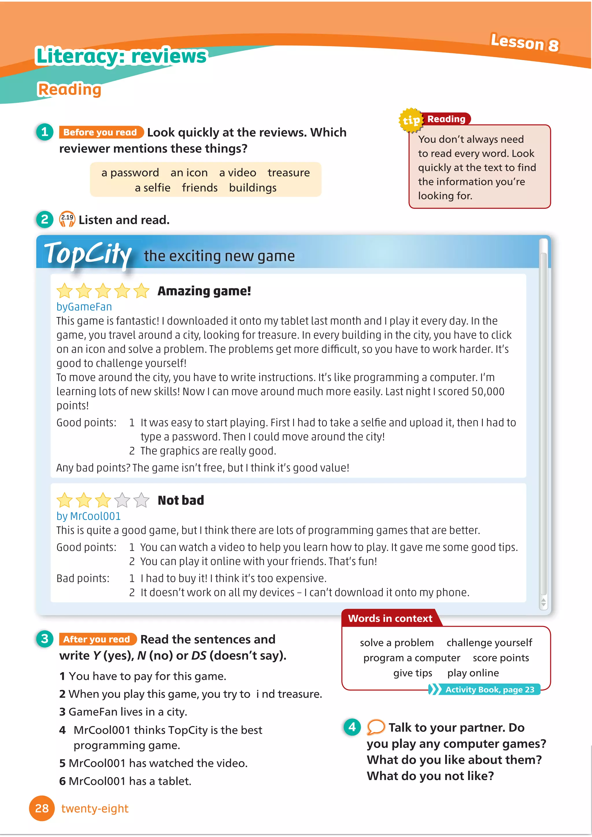 3 After you read Read the sentences and
write Y (yes), N (no) or DS (doesn’t say).
1 RXKDYHWRSDIRUWKLVJDPH
2:KHQRXSODWKLVJDPHRXWUWR LQGWUHDVXUH
3*DPH)DQOLYHVLQDFLW
4 MrCool001 thinks TopCity is the best
Amazing game!
byGameFan
This game is fantastic! I downloaded it onto my tablet last month and I play it every day. In the
game, you travel around a city, looking for treasure. In every building in the city, you have to click
QPCPKEQPCPFUQNXGCRTQDNGO6JGRTQDNGOUIGVOQTGFKŽ
EWNVUQ[QWJCXGVQYQTMJCTFGT+VŚU
good to challenge yourself!
6QOQXGCTQWPFVJGEKV[[QWJCXGVQYTKVGKPUVTWEVKQPU+VŚUNKMGRTQITCOOKPICEQORWVGT+ŚO
learning lots of new skills! Now I can move around much more easily. Last night I scored 50,000
points!
)QQFRQKPVU  
+VYCUGCU[VQUVCTVRNC[KPI(KTUV+JCFVQVCMGCUGNŻ
GCPFWRNQCFKVVJGP+JCFVQ
type a password. Then I could move around the city!
2 The graphics are really good.
#P[DCFRQKPVU!6JGICOGKUPŚVHTGGDWV+VJKPMKVŚUIQQFXCNWG
Not bad
by MrCool001
This is quite a good game, but I think there are lots of programming games that are better.
Good points: 1 You can watch a video to help you learn how to play. It gave me some good tips.
 
;QWECPRNC[KVQPNKPGYKVJ[QWTHTKGPFU6JCVŚUHWP
$CFRQKPVU  
+JCFVQDW[KV+VJKPMKVŚUVQQGZRGPUKXG
 
+VFQGUPŚVYQTMQPCNNO[FGXKEGUŗ+ECPŚVFQYPNQCFKVQPVQO[RJQPG
You don’t always need
WRUHDGHYHUZRUG/RRN
TXLFNODWWKHWH[WWRĬ
QG
WKHLQIRUPDWLRQRXŔUH
ORRNLQJIRU
Reading
tip
1 Before you read Look quickly at the reviews. Which
reviewer mentions these things?
a password an icon a video treasure
DVHOĬ
H IULHQGV EXLOGLQJV
2 2.19
Listen and read.
TopCity the exciting new game
4 Talk to your partner. Do
you play any computer games?
What do you like about them?
What do you not like?
28
Reading
Lesson 8
twenty-eight
Literacy: reviews
VROYHDSUREOHP FKDOOHQJHRXUVHOI
program a computer score points
give tips play online
Words in context
Activity Book, page 23
SURJUDPPLQJJDPH
50URROKDVZDWFKHGWKHYLGHR
60URROKDVDWDEOHW
 
