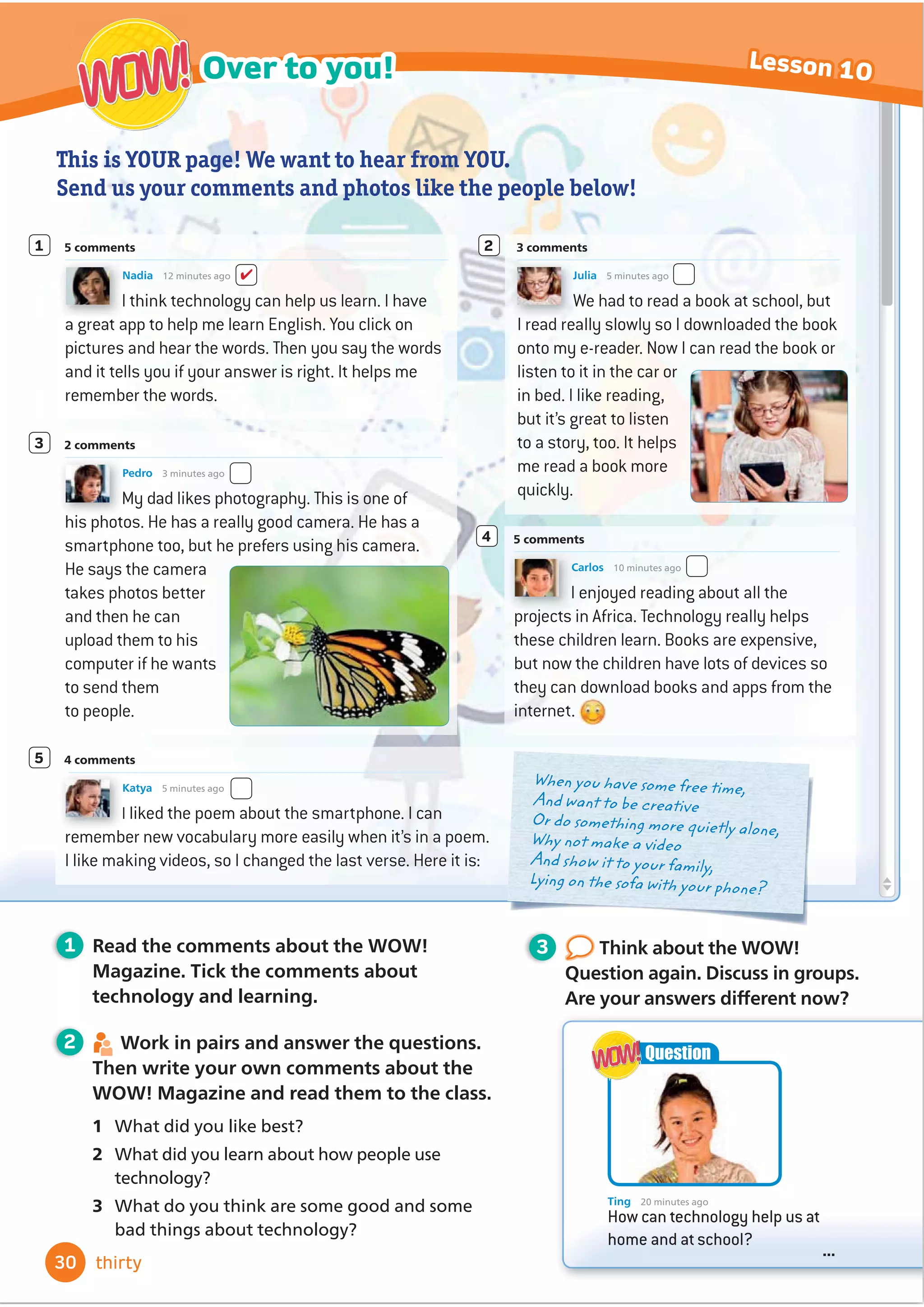 This is YOUR page! We want to hear from YOU.
Send us your comments and photos like the people below!
1
We had to read a book at school, but
I read really slowly so I downloaded the book
onto my e-reader. Now I can read the book or
listen to it in the car or
in bed. I like reading,
but it’s great to listen
to a story, too. It helps
me read a book more
quickly.
3 comments
Julia 5 minutes ago
2
I enjoyed reading about all the
projects in Africa. Technology really helps
these children learn. Books are expensive,
but now the children have lots of devices so
they can download books and apps from the
internet.
5 comments
Carlos 10 minutes ago
4
My dad likes photography. This is one of
his photos. He has a really good camera. He has a
smartphone too, but he prefers using his camera.
He says the camera
takes photos better
and then he can
upload them to his
computer if he wants
to send them
to people.
2 comments
Pedro 3 minutes ago
3
5
I liked the poem about the smartphone. I can
remember new vocabulary more easily when it’s in a poem.
I like making videos, so I changed the last verse. Here it is:
4 comments
Katya 5 minutes ago
I think technology can help us learn. I have
a great app to help me learn English. You click on
pictures and hear the words. Then you say the words
and it tells you if your answer is right. It helps me
remember the words.
5 comments
Nadia 12 minutes ago
Ting 20 minutes ago
How can technology help us at
home and at school?
...
When you have some free time,
And want to be creative
Or do something more quietly alone,
Why not make a video
And show it to your family,
Lying on the sofa with your phone?
1 Read the comments about the WOW!
Magazine. Tick the comments about
technology and learning.
2 Work in pairs and answer the questions.
Then write your own comments about the
WOW! Magazine and read them to the class.
1 What did you like best?
2 What did you learn about how people use
technology?
3 What do you think are some good and some
bad things about technology?
3 Think about the WOW!
Question again. Discuss in groups.
$UHRXUDQVZHUVGLı
HUHQWQRZ
Question
WOW!
WOW!
30
Over to you! Lesson 10
WOW!
WOW!
thirty
✔
 