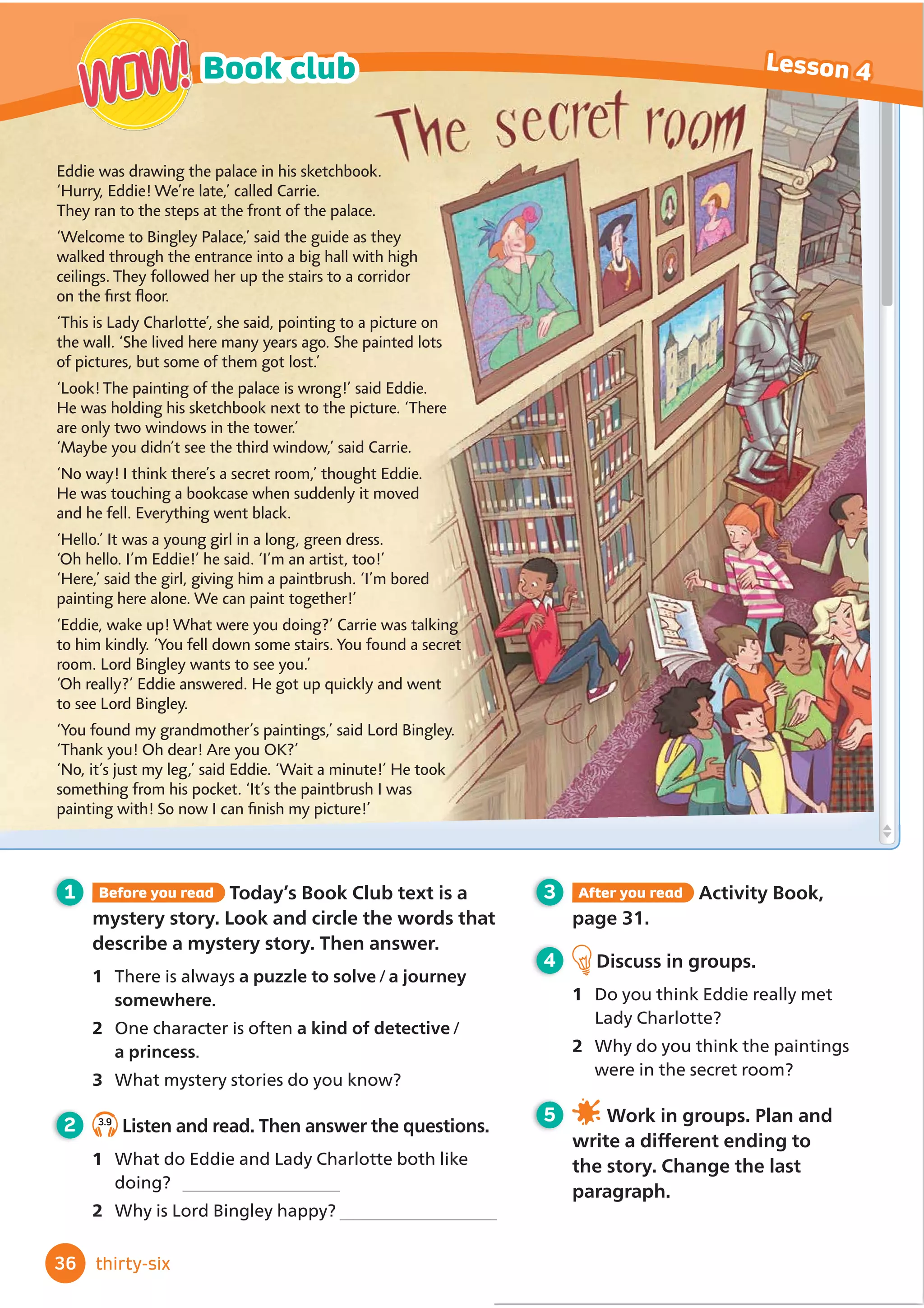 Which building did they go past?
They went past the apartment
building where Bobby lives.
5 3.6
Listen and choose the correct
answers.
1 Where’s the new cinema?
a opposite the library
b QH[WWRWKHRİ
FHEXLOGLQJ
c next to the café
2 Jane is the waitress who
a works at the sports centre.
b works in the library.
c goes swimming with Della’s mum.
3 They’re going to go to the café which
a is at the cinema.
b is at the sports centre.
c is near the bus stop.
4 How is Matt going to get there?
a by car b by bus c by bike
5 When is Matt going to meet them?
a at 6.45 b at 6.30 c at 6 o’clock
6 3.7
Listen again and say True or False.
Then say why.
1 7KHĬ
OPLVFDOOHGSummer Nights.
3 Della’s mum says the café is really
good.
4 Matt wasn’t at home when Jane came
to the house.
5 7KHĬ
OPVWDUWVDW
1 Look back at the dialogue in Lesson 2.
Complete these sentences.
1 The hospital is the place where …
2 They saw the apartment building where …
3 Ting remembers the doctors who …
4 She went to hospital on the day when …
5 The stadium is the thing that …
2 Look at the grammar table. Then read
and circle the correct options to complete
the rules.
Grammar
Relative pronouns
He’s the doctor who
Ting saw in the
hospital.
A stadium is a
place
where
you can watch
sports matches.
What’s the book that/which you want to read?
I remember
the time
when
you went to
hospital.
7 3ODWKHGHĬ
QLWLRQVJDPH:ULWH
DGHĬ
QLWLRQRIDSODFHSHUVRQDQLPDO
or thing without saying the word.
Can your partner guess the word?
We use that or which / who for things.
We use where / which for places.
We use when / who for time.
We use where / who for people.
3 Read the dialogue in Lesson 2 again.
)LQGDQGXQGHUOLQHH[DPSOHVRIUHODWLYH
pronouns.
4 Write three questions about the
dialogue in Lesson 2. Then work in
pairs and ask and answer.
,W·VDGDZKHQ«
,W·VDWKLQJZKLFK«
,W·VDSHUVRQZKR«
,W·VDSODFHZKHUHRXJR
when you are very sick.
35
3
3
Lesson 3 Grammar
thirty-ﬁve
2 The library is opposite the old cinema.
 