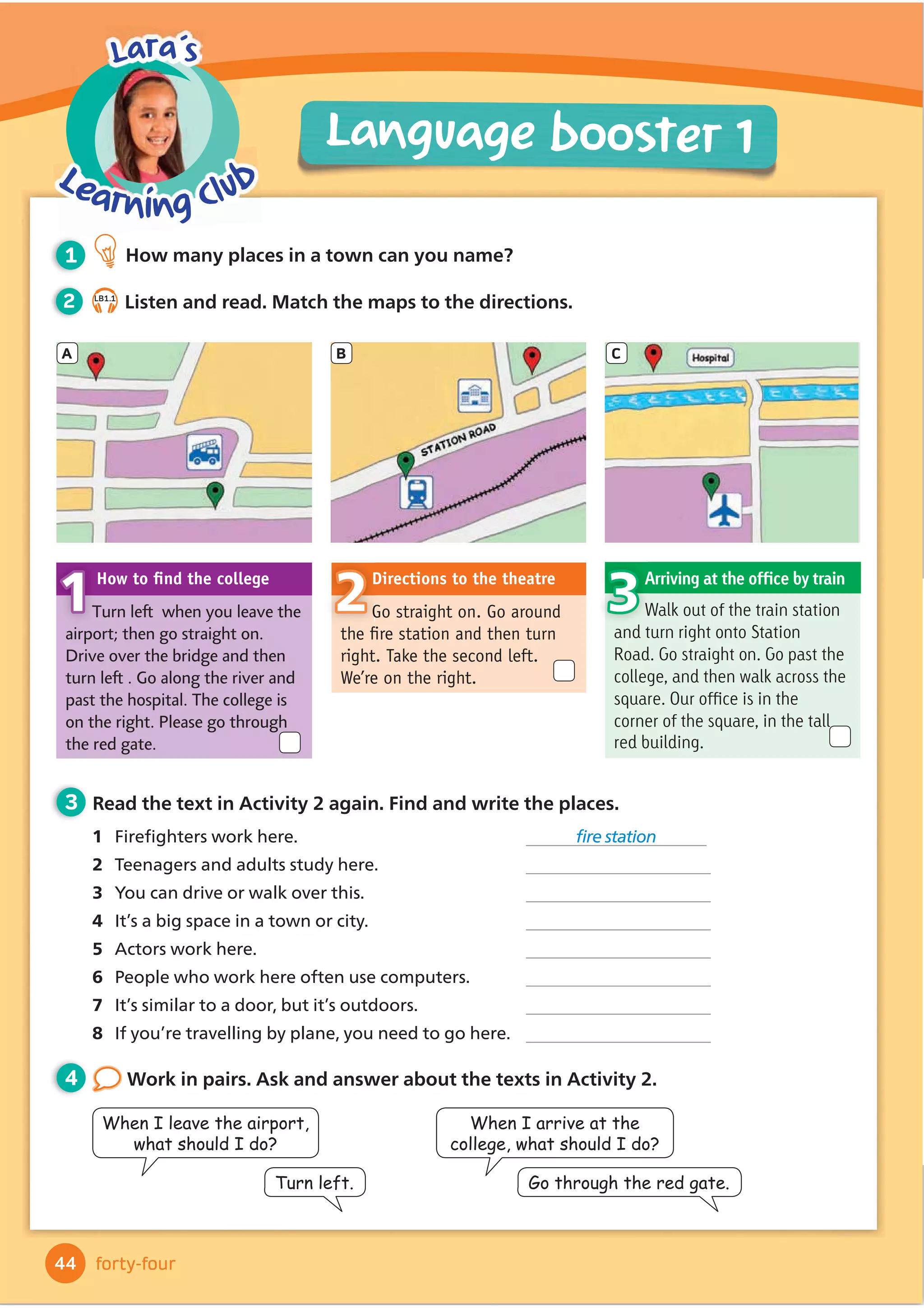 4 Look at the picture and tell a story
with your partner. You can use the words
to help you.
2 3.19
Listen and read.
3 After you read Read and answer
the questions.
1 What was Jessie’s problem?
2 What was unusual about the bird?
3 Why did Jessie climb onto the
bird’s back?
4 Read the two questions at the end
of the story. What do you think?
1 Before you read Look quickly at the story and
complete the sentences.
1 The girl in the story is called .
2 The story begins and ends in her .
opened closed saw
heard said went
ran said whispered
shouted yelled
asked smiled
sketch zoom yell
remember whisper smile
Words in context
Activity Book, page 35
40
Reading
Lesson 8
forty
Literacy: short stories
When you see a word that you don’t
know, try to guess the meaning. Use
the pictures and the text to help you.
Reading
tip
Alex was playing in the park when …
Jessie was in her bedroom. She
was trying to write a story for her
homework, but she didn’t have any
good ideas. She stopped writing and
started to draw. She sketched a really
big orange bird with a long blue tail.
She was pleased with her picture! After that, she
decided to go to bed. It was late.
She was lying in her bed when
she suddenly heard a noise.
She looked up. The bird from her
picture was ﬂying in through the
window! The bird asked, ‘Do you
want to ﬂy?’ Jessie was amazed.
She was scared of ﬂying, but
she loved adventures, so she climbed onto the bird’s
back. The bird zoomed out of the window and ﬂew
over the city. Jessie saw skyscrapers and factories. They
ﬂew over the office building where her mum worked.
They ﬂew over the harbour. The people in the boats
looked very small. ‘Wow!’ Jessie yelled.
At last, the bird
ﬂew back to the
apartment building
where Jessie lived, and
back into her bedroom.
She climbed off the
bird’s back and got into
bed. ‘Goodbye, bird,’
she said. She quickly
went to sleep.
When Jessie woke up
in the morning, she
remembered her amazing
adventure. ‘Oh,’ she whispered,
sadly. ‘It was just a dream.’ But
then she smiled. Now she had
an idea for her homework! She
started to write. When she
ﬁnished her story, she looked up. She thought she
saw something orange next to the window. Was it
the bird? Or was it her imagination?
 