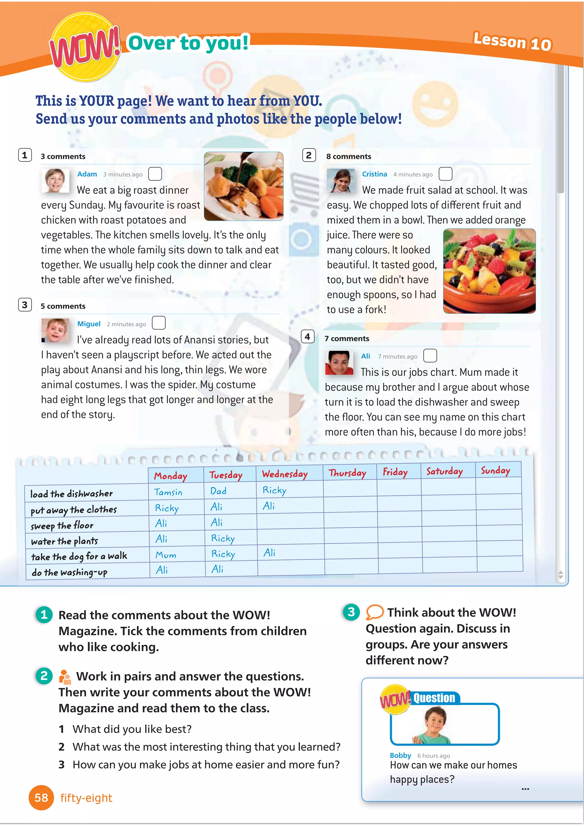 World of Wonder! Magazine
Book Club Culture Over to you!
Welcome
... ... ...
... ... ...
... ... ...
... ... ...
Do you sometimes help at
home? Look at the photos
here. How many jobs at
home do you know?
Bobby loves doing the
gardening, but he hates
tidying up. He has a
question for you. What do
you think?
WOW!
WOW!
Bobby 6 hours ago
How can we make our homes
happy places?
...
Question
WOW!
WOW!
• learn some words for jobs at home
and things in the kitchen
• use the Present perfect tense with
already, just and yet
• use sense verbs (look, smell, taste,
sound, feel)
• read a playscript
• 
Ĭ
QGRXWDERXWWUDGLWLRQDOIRRG
around the world
• work in a group to make a poster
about traditional food
• OHDUQKRZWRRı
HUWRKHOS
• read and write recipes
In this unit I will …
48 forty-eight
Happy homes
4
 