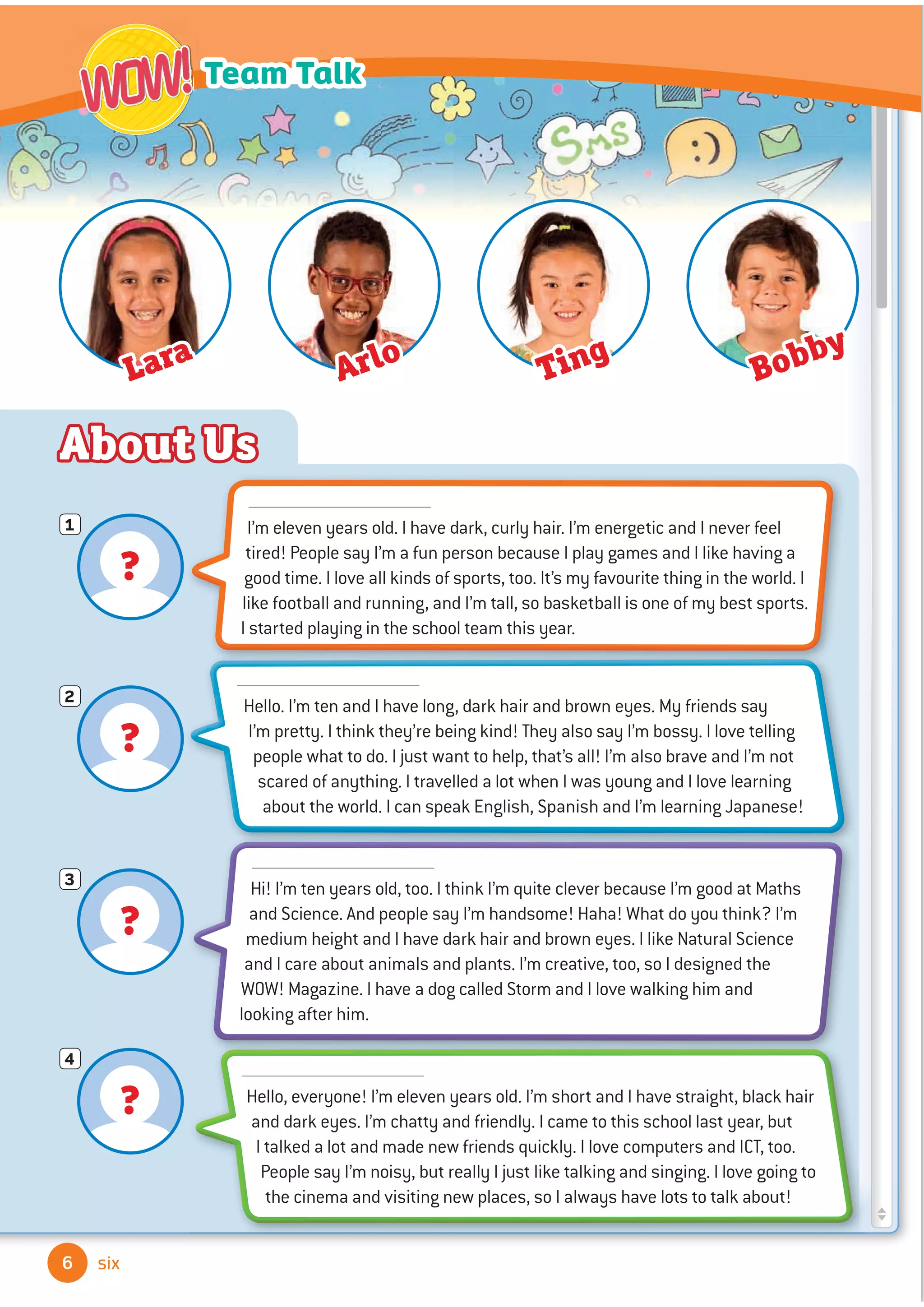 ?
1
?
2
?
3
?
4
About Us
6
Team Talk
WOW!
WOW!
six
I’m eleven years old. I have dark, curly hair. I’m energetic and I never feel
tired! People say I’m a fun person because I play games and I like having a
good time. I love all kinds of sports, too. It’s my favourite thing in the world. I
like football and running, and I’m tall, so basketball is one of my best sports.
I started playing in the school team this year.
Hello. I’m ten and I have long, dark hair and brown eyes. My friends say
I’m pretty. I think they’re being kind! They also say I’m bossy. I love telling
people what to do. I just want to help, that’s all! I’m also brave and I’m not
scared of anything. I travelled a lot when I was young and I love learning
about the world. I can speak English, Spanish and I’m learning Japanese!
Hi! I’m ten years old, too. I think I’m quite clever because I’m good at Maths
and Science. And people say I’m handsome! Haha! What do you think? I’m
medium height and I have dark hair and brown eyes. I like Natural Science
and I care about animals and plants. I’m creative, too, so I designed the
WOW! Magazine. I have a dog called Storm and I love walking him and
looking after him.
Hello, everyone! I’m eleven years old. I’m short and I have straight, black hair
and dark eyes. I’m chatty and friendly. I came to this school last year, but
I talked a lot and made new friends quickly. I love computers and ICT, too.
People say I’m noisy, but really I just like talking and singing. I love going to
the cinema and visiting new places, so I always have lots to talk about!
Lara
Arlo Ting
Bobby
 