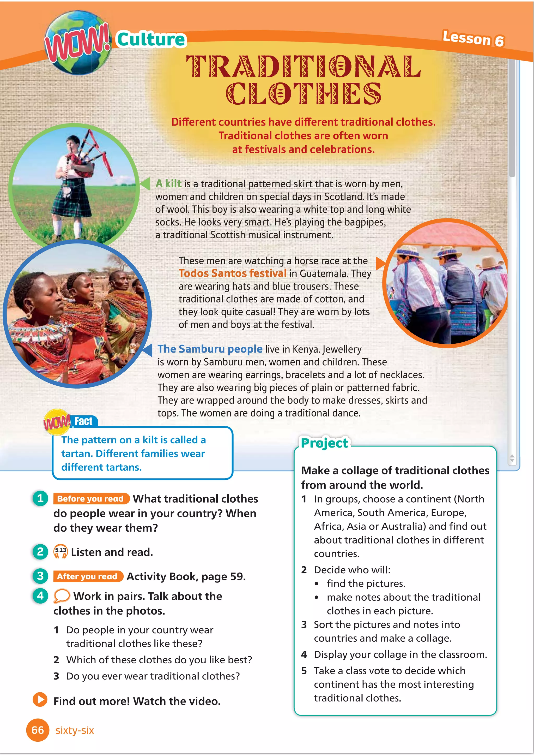 Ingredients:
- 50g chocolate
- 50ml cream
What to do:
1 Chop the fruit and put the pieces of fruit
on wooden sticks.
2 Put the chocolate in a bowl in the
microwave, and melt it slowly. Don’t boil it!
3 Mix the cream and the melted chocolate.
4 Heat the cream and chocolate in the
microwave for 20 seconds and mix it again.
5 Eat the fruit with the
chocolate sauce.
- fruit, e.g. strawberries, grapes,
kiwi, cherries, mango
Cheese straws
Ingredients:
- 100g flour - 50g butter - 1 egg
- ½ teaspoon salt - 75g grated cheese
What to do:
1 Cut the butter into small pieces, and beat
the egg.
2 Put the flour, salt and butter into a big bowl.
Rub the butter with your fingers to make very
tiny pieces.
3 Add the cheese and the egg. Mix everything
together to make the dough.
4 Roll the dough with a rolling pin and then cut
it into long pieces.
5 Put the pieces of dough on a metal tray in
the oven and bake them at
180ºC for 10 to 15 minutes.
Fruit on sticks with
chocolate sauce
FUN PARTY
FOOD
A
B
What food do you like to eat at parties? We asked our
readers to send us their favourite party food recipes.
Here are two of them. We’ve already tried them –
they taste delicious, and they’re fun to make!
4 Work in pairs. Act out activities
from the recipes. Watch and guess.
3 After you read 5HDGDQGĬ
QGWKH
recipe. Write A or B.
Which recipe tells you to ...
1 use wooden sticks? A
2 make a dough?
3 use the microwave?
4 beat an egg?
5 bake something in the oven?
6 melt something?
Are you chopping fruit?
Yes, I am.
1 Before you read Look quickly at the recipes.
Which dish would you prefer to make? Why?
2 4.19
Listen and read.
56
Reading
Lesson 8
ﬁfty-six
Literacy: recipes
To help you choose recipes,
look at the titles, the
ingredients and the pictures.
Reading
tip
cream sauce butter
teaspoon rolling pin tray
Words in context
Activity Book, page 49
 