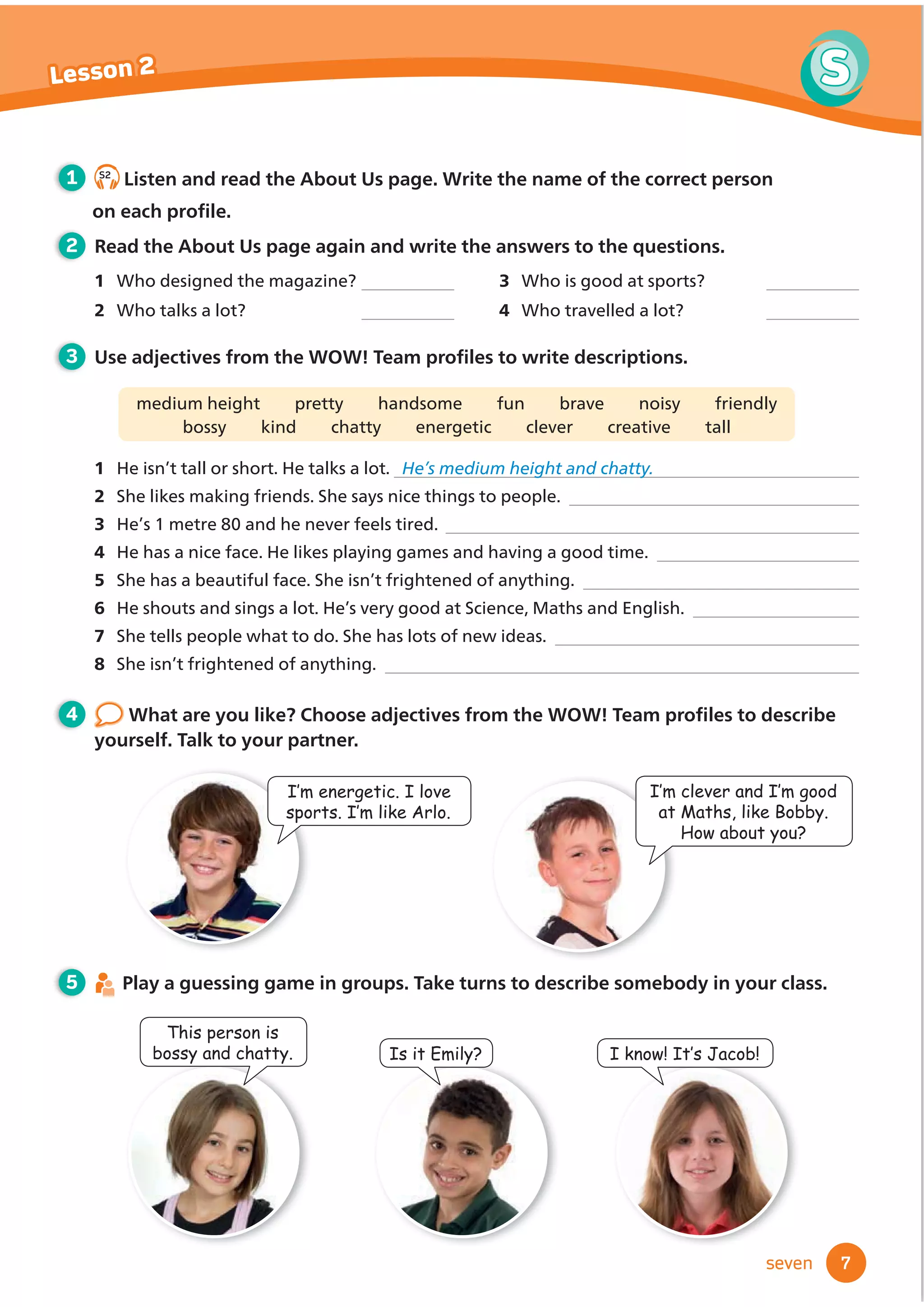 ,NQRZ,W·V-DFRE
7
S
Lesson 2
seven
1
2 Read the About Us page again and write the answers to the questions.
1 Who designed the magazine?
2 Who talks a lot?
3 Who is good at sports?
4 Who travelled a lot?
3 8VHDGMHFWLYHVIURPWKH:2:7HDPSURĬ
OHVWRZULWHGHVFULSWLRQV
medium height pretty handsome fun brave noisy friendly
bossy kind chatty energetic clever creative tall
1 He isn’t tall or short. He talks a lot. He’s medium height and chatty.
2 She likes making friends. She says nice things to people.
4 He has a nice face. He likes playing games and having a good time.
5 She has a beautiful face. She isn’t frightened of anything.
6 He shouts and sings a lot. He’s very good at Science, Maths and English.
7 She tells people what to do. She has lots of new ideas.
8 She isn’t frightened of anything.
This person is
bossy and chatty. ,VLW(PLO
,·PHQHUJHWLF,ORYH
VSRUWV,·POLNH$UOR
5 Play a guessing game in groups. Take turns to describe somebody in your class.
4 :KDWDUHRXOLNHKRRVHDGMHFWLYHVIURPWKH:2:7HDPSURĬ
OHVWRGHVFULEH
yourself. Talk to your partner.
,·PFOHYHUDQG,·PJRRG
DW0DWKVOLNH%REE
+RZDERXWRX
S2
Listen and read the About Us page. Write the name of the correct person
RQHDFKSURĬOH
3 He’s 1 metre 80 and he never feels tired.
 