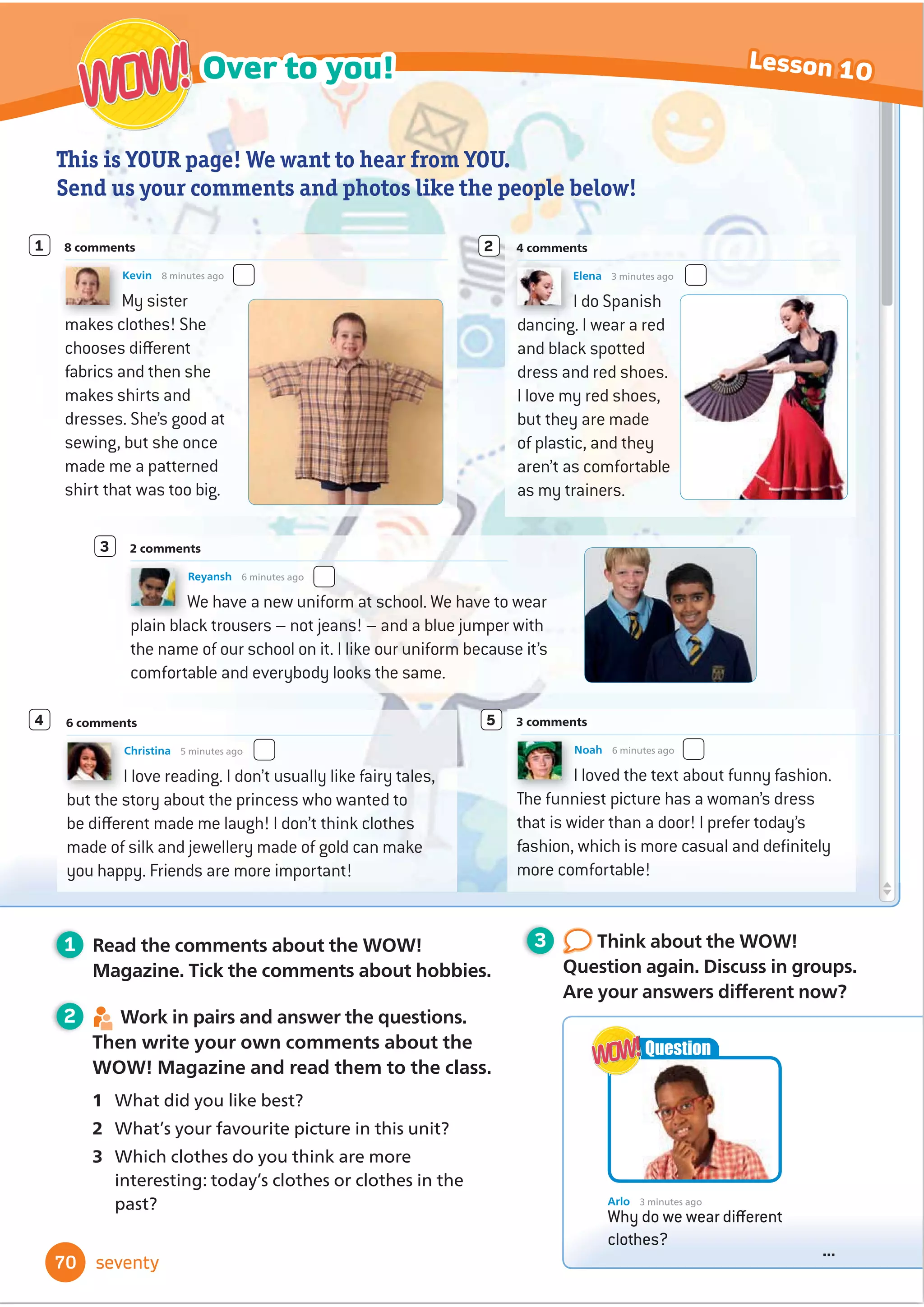 World of Wonder! Magazine
Book Club Culture Over to you!
Welcome
... ... ...
... ... ...
... ... ...
... ... ...
Arlo loves clothes. Today
he’s wearing a red and
white cotton shirt, blue
shorts and new white
trainers. How many of
the clothes here can you
describe?
Arlo has a question for you.
What do you think?
WOW!
WOW!
Arlo 43 minutes ago
Why do we wear different clothes?
...
Question
WOW!
WOW!
• learn adjectives for describing
clothes and words for clothes
• use too and not ... enough
• use the Present passive
• read a modern fairy tale
• learn about traditional clothes
around the world
• work in a group to make a collage
about traditional clothes
• learn some phrases to use when
shopping for clothes
• read and write information texts
In this unit I will …
60 sixty
Favourite fashions
5
 